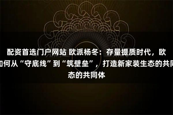 配资首选门户网站 欧派杨冬：存量提质时代，欧派如何从“守底线”到“筑壁垒”，打造新家装生态的共同体