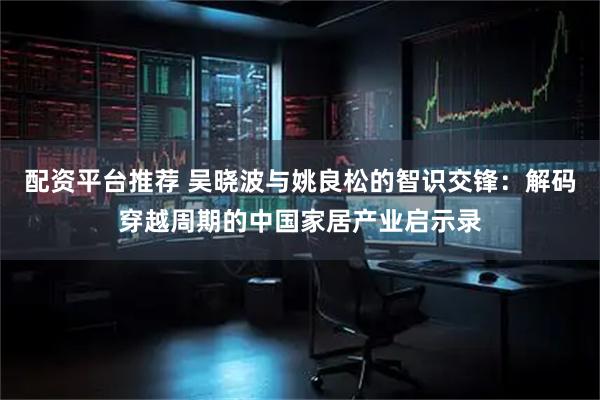配资平台推荐 吴晓波与姚良松的智识交锋：解码穿越周期的中国家居产业启示录