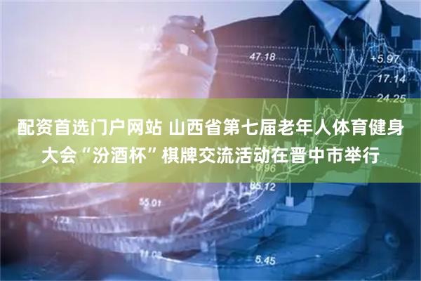 配资首选门户网站 山西省第七届老年人体育健身大会“汾酒杯”棋牌交流活动在晋中市举行
