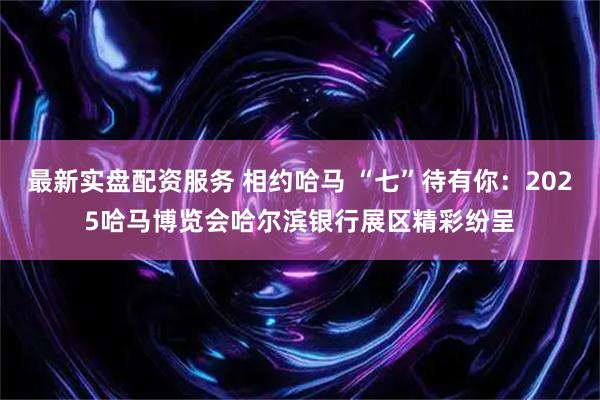 最新实盘配资服务 相约哈马 “七”待有你：2025哈马博览会哈尔滨银行展区精彩纷呈