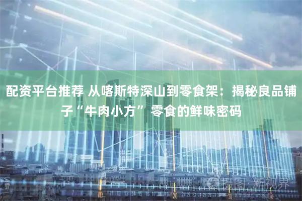 配资平台推荐 从喀斯特深山到零食架：揭秘良品铺子“牛肉小方” 零食的鲜味密码