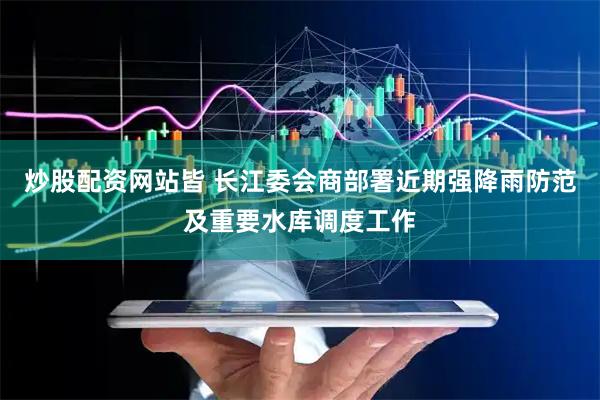 炒股配资网站皆 长江委会商部署近期强降雨防范及重要水库调度工作