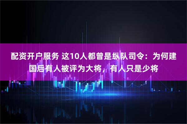 配资开户服务 这10人都曾是纵队司令：为何建国后有人被评为大将，有人只是少将
