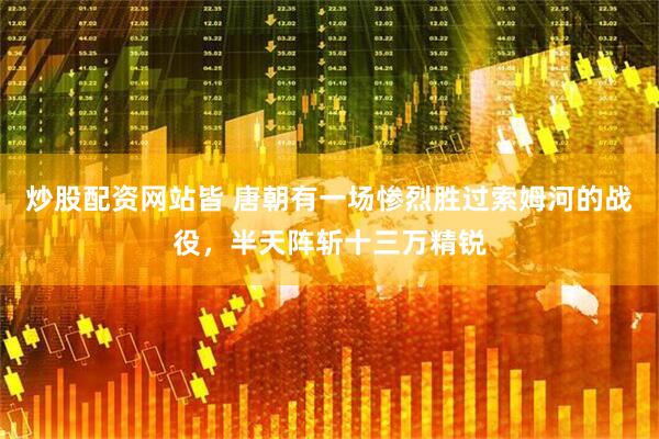 炒股配资网站皆 唐朝有一场惨烈胜过索姆河的战役，半天阵斩十三万精锐