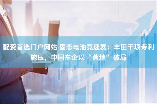 配资首选门户网站 固态电池竞速赛：丰田千项专利施压，中国车企以 “落地” 破局