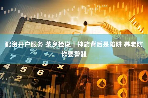 配资开户服务 茶乡检说｜神药背后是陷阱 养老防诈要警醒