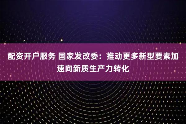配资开户服务 国家发改委：推动更多新型要素加速向新质生产力转化