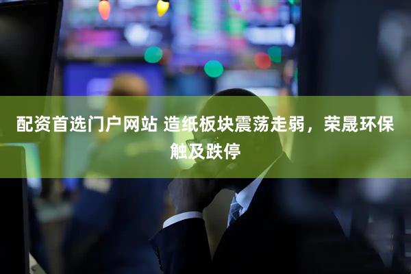 配资首选门户网站 造纸板块震荡走弱，荣晟环保触及跌停