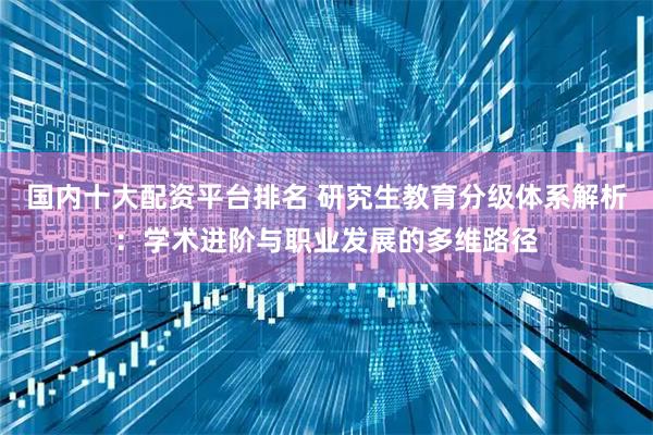 国内十大配资平台排名 研究生教育分级体系解析：学术进阶与职业发展的多维路径
