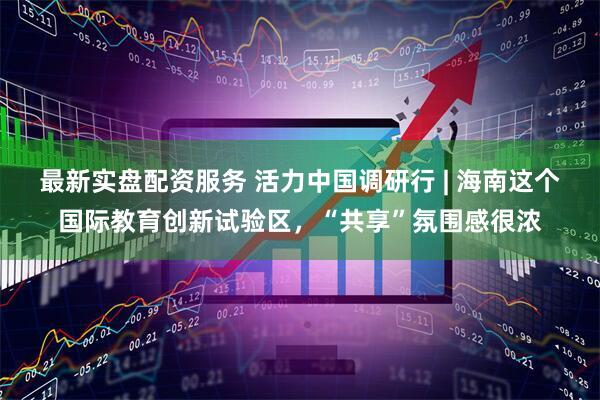 最新实盘配资服务 活力中国调研行 | 海南这个国际教育创新试验区，“共享”氛围感很浓