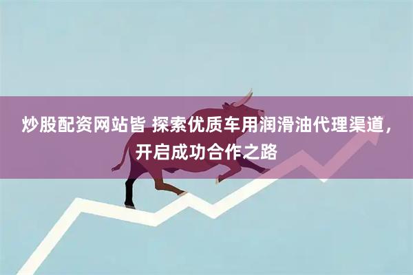 炒股配资网站皆 探索优质车用润滑油代理渠道，开启成功合作之路