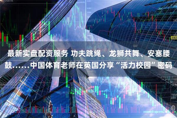 最新实盘配资服务 功夫跳绳、龙狮共舞、安塞腰鼓……中国体育老师在英国分享“活力校园”密码
