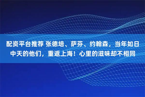 配资平台推荐 张德培、萨芬、约翰森，当年如日中天的他们，重返上海！心里的滋味却不相同