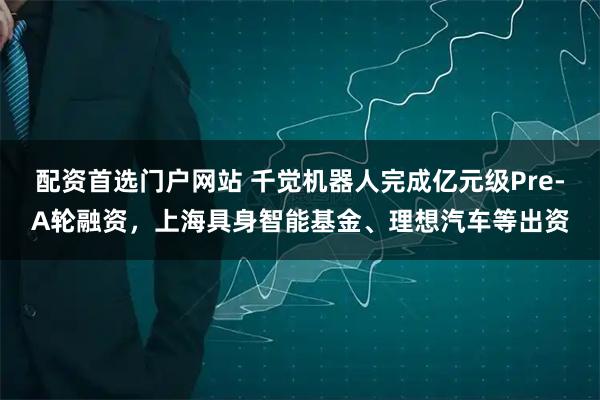 配资首选门户网站 千觉机器人完成亿元级Pre-A轮融资，上海具身智能基金、理想汽车等出资