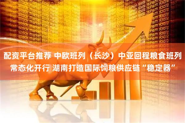 配资平台推荐 中欧班列（长沙）中亚回程粮食班列常态化开行 湖南打造国际饲粮供应链“稳定器”