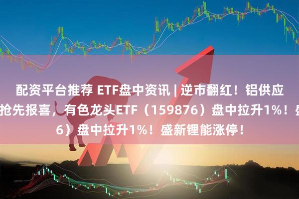 配资平台推荐 ETF盘中资讯 | 逆市翻红！铝供应扰动+锂企Q3抢先报喜，有色龙头ETF（159876）盘中拉升1%！盛新锂能涨停！