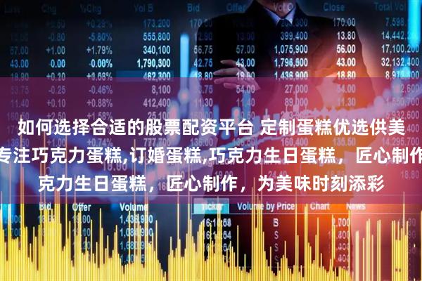 如何选择合适的股票配资平台 定制蛋糕优选供美香食品有限公司，专注巧克力蛋糕,订婚蛋糕,巧克力生日蛋糕，匠心制作，为美味时刻添彩