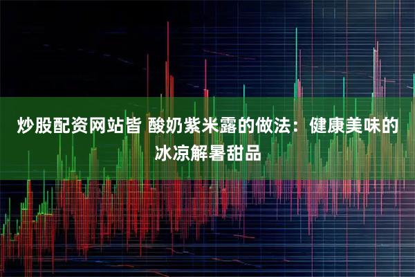 炒股配资网站皆 酸奶紫米露的做法：健康美味的冰凉解暑甜品