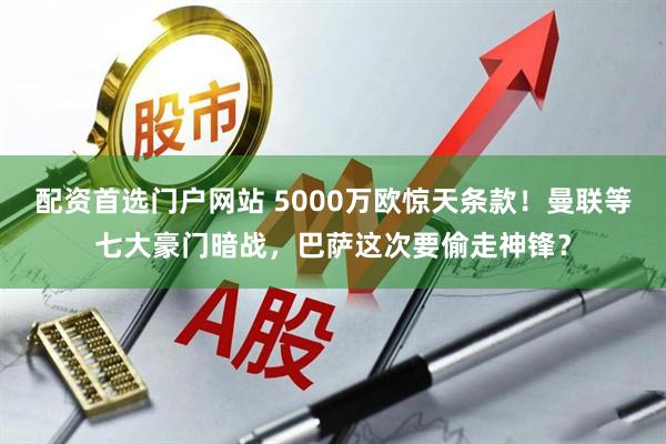 配资首选门户网站 5000万欧惊天条款!曼联等七大豪门暗战,巴萨这次要偷走神锋?
