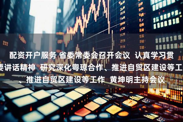 配资开户服务 省委常委会召开会议  认真学习贯彻习近平总书记重要讲话精神  研究深化粤琼合作、推进自贸区建设等工作  黄坤明主持会议