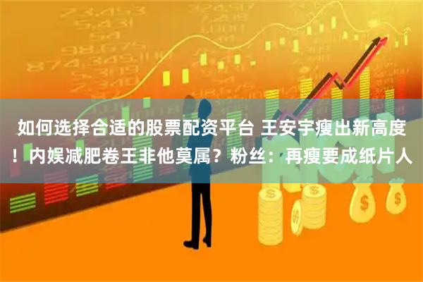 如何选择合适的股票配资平台 王安宇瘦出新高度！内娱减肥卷王非他莫属？粉丝：再瘦要成纸片人