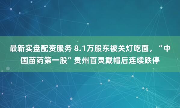 最新实盘配资服务 8.1万股东被关灯吃面，“中国苗药第一股”贵州百灵戴帽后连续跌停