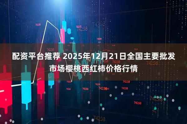 配资平台推荐 2025年12月21日全国主要批发市场樱桃西红柿价格行情