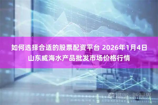 如何选择合适的股票配资平台 2026年1月4日山东威海水产品批发市场价格行情
