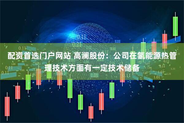 配资首选门户网站 高澜股份：公司在氢能源热管理技术方面有一定技术储备