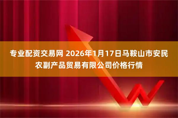 专业配资交易网 2026年1月17日马鞍山市安民农副产品贸易有限公司价格行情