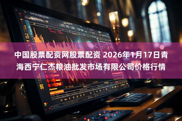中国股票配资网股票配资 2026年1月17日青海西宁仁杰粮油批发市场有限公司价格行情