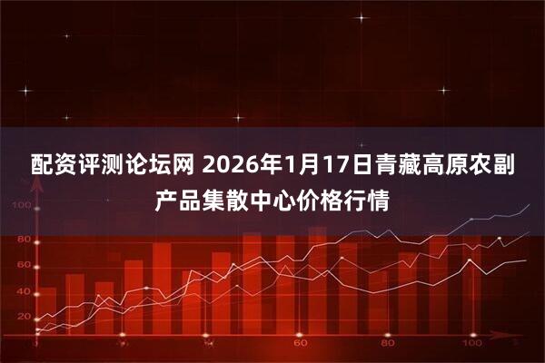 配资评测论坛网 2026年1月17日青藏高原农副产品集散中心价格行情