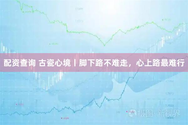 配资查询 古瓷心境丨脚下路不难走，心上路最难行