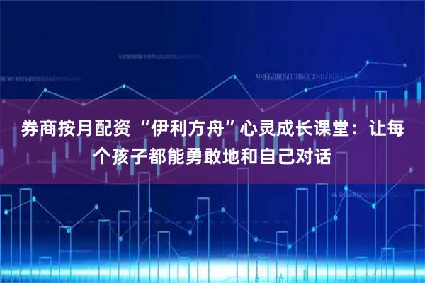 券商按月配资 “伊利方舟”心灵成长课堂：让每个孩子都能勇敢地和自己对话