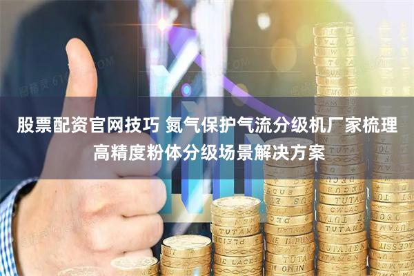 股票配资官网技巧 氮气保护气流分级机厂家梳理 高精度粉体分级场景解决方案