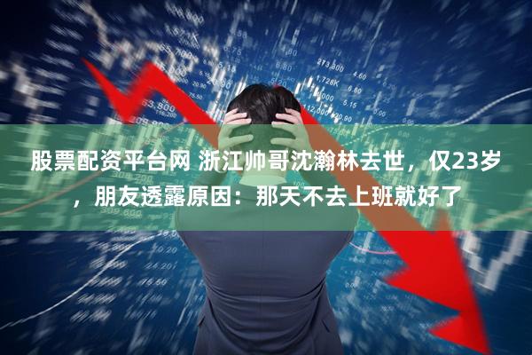 股票配资平台网 浙江帅哥沈瀚林去世，仅23岁，朋友透露原因：那天不去上班就好了