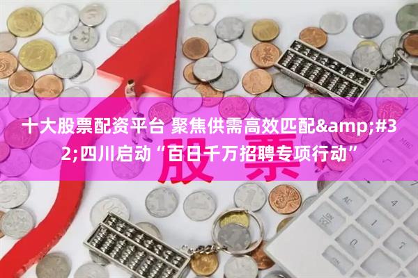 十大股票配资平台 聚焦供需高效匹配 四川启动“百日千万招聘专项行动”