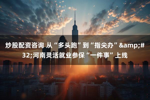 炒股配资咨询 从“多头跑”到“指尖办” 河南灵活就业参保“一件事”上线